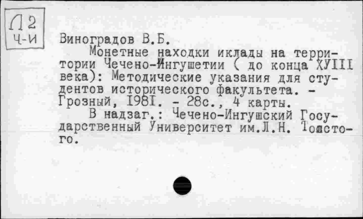 ﻿П2
ч-и
Виноградов В.Б.
Монетные находки иклады на территории Чечено-Ингушетии ( до конца ХУІІІ века): Методические указания для студентов исторического факультета. -Грозный, 1981. - 28с., 4 карты.
В надзаг.: Чечено-Ингушский Государственный Университет им.Л.Н. 'Іоисто-го.